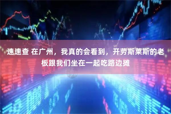 速速查 在广州，我真的会看到，开劳斯莱斯的老板跟我们坐在一起吃路边摊