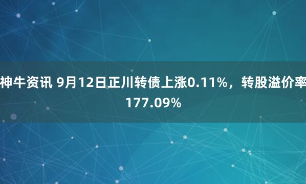 神牛资讯 9月12日正川转债上涨0.11%，转股溢价率177.09%