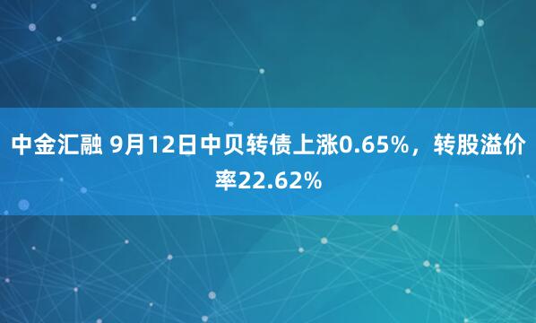 中金汇融 9月12日中贝转债上涨0.65%，转股溢价率22.62%