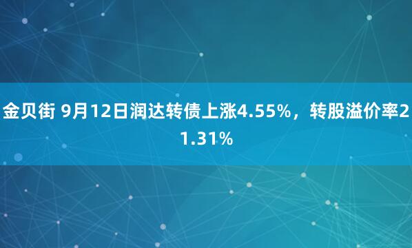 金贝街 9月12日润达转债上涨4.55%，转股溢价率21.31%