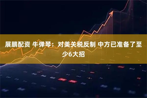 展鵬配资 牛弹琴：对美关税反制 中方已准备了至少6大招