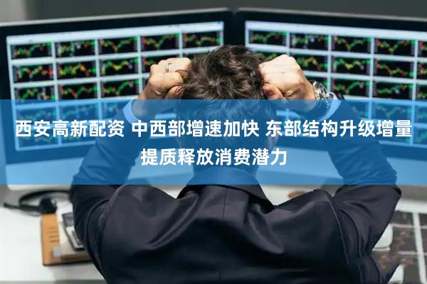 西安高新配资 中西部增速加快 东部结构升级增量提质释放消费潜力