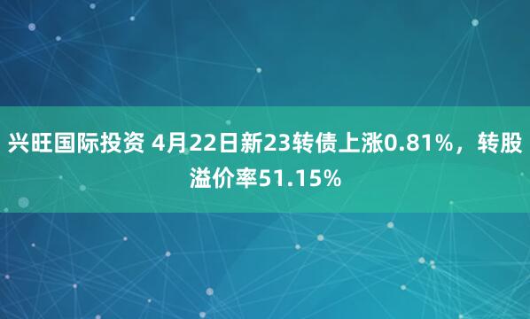 兴旺国际投资 4月22日新23转债上涨0.81%，转股溢价率51.15%