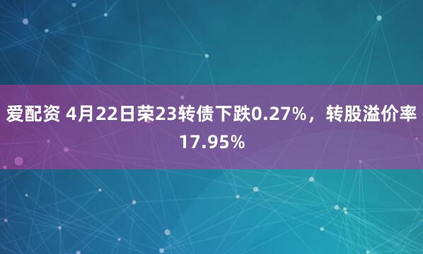 爱配资 4月22日荣23转债下跌0.27%，转股溢价率17.95%