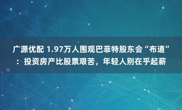 广源优配 1.97万人围观巴菲特股东会“布道”：投资房产比股票艰苦，年轻人别在乎起薪