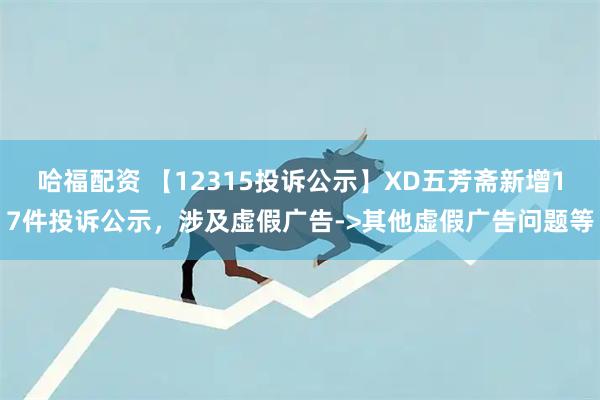 哈福配资 【12315投诉公示】XD五芳斋新增17件投诉公示，涉及虚假广告->其他虚假广告问题等