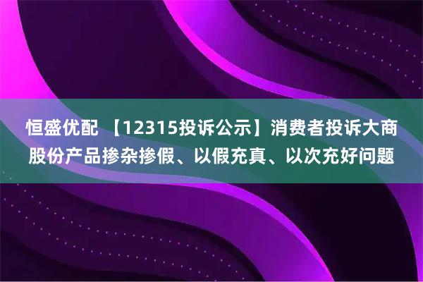 恒盛优配 【12315投诉公示】消费者投诉大商股份产品掺杂掺假、以假充真、以次充好问题
