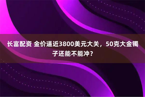 长富配资 金价逼近3800美元大关，50克大金镯子还能不能冲？