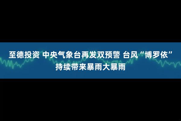 至德投资 中央气象台再发双预警 台风“博罗依”持续带来暴雨大暴雨