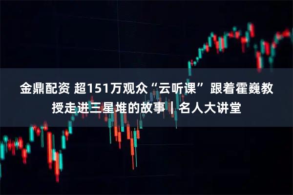 金鼎配资 超151万观众“云听课” 跟着霍巍教授走进三星堆的故事｜名人大讲堂