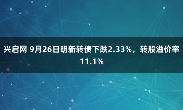 兴启网 9月26日明新转债下跌2.33%，转股溢价率11.1%