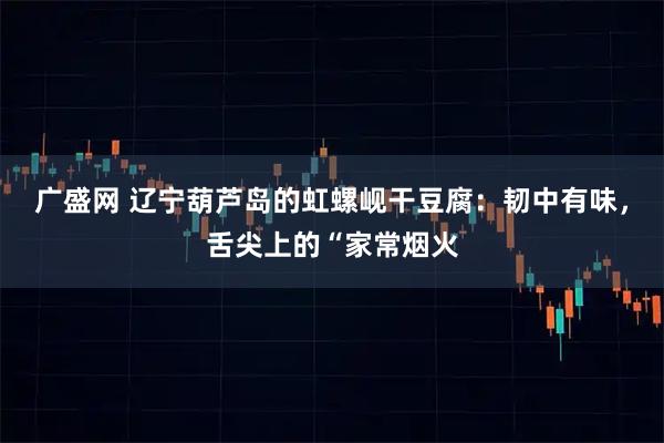 广盛网 辽宁葫芦岛的虹螺岘干豆腐：韧中有味，舌尖上的“家常烟火