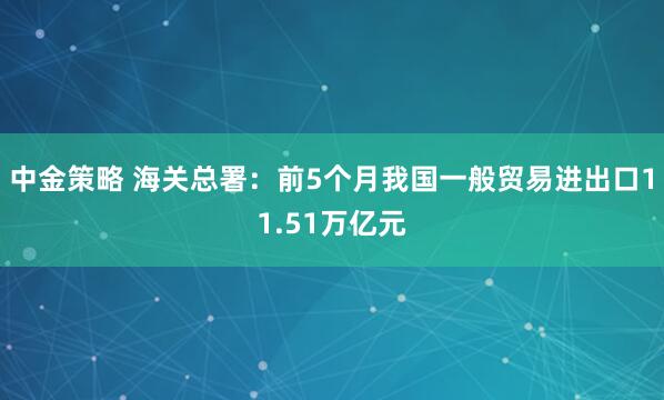 中金策略 海关总署：前5个月我国一般贸易进出口11.51万亿元