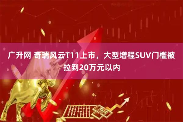 广升网 奇瑞风云T11上市，大型增程SUV门槛被拉到20万元以内