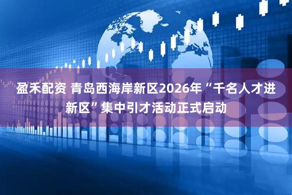 盈禾配资 青岛西海岸新区2026年“千名人才进新区”集中引才活动正式启动