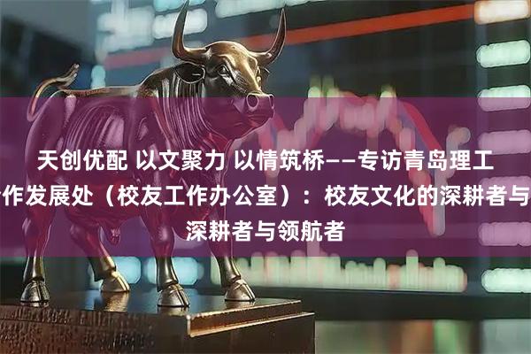 天创优配 以文聚力 以情筑桥——专访青岛理工大学合作发展处（校友工作办公室）：校友文化的深耕者与领航者