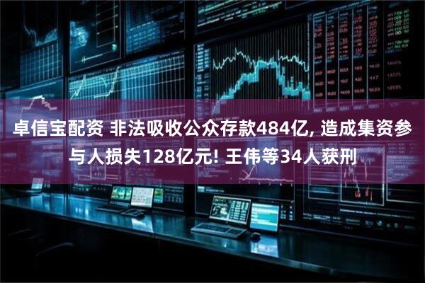 卓信宝配资 非法吸收公众存款484亿, 造成集资参与人损失128亿元! 王伟等34人获刑