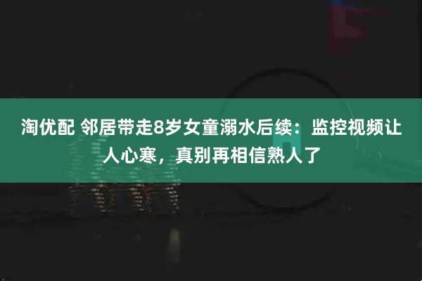 淘优配 邻居带走8岁女童溺水后续：监控视频让人心寒，真别再相信熟人了