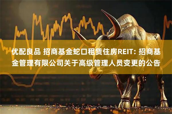 优配良品 招商基金蛇口租赁住房REIT: 招商基金管理有限公司关于高级管理人员变更的公告