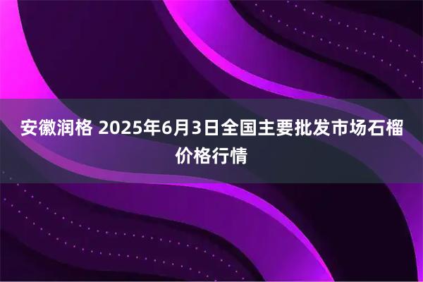 安徽润格 2025年6月3日全国主要批发市场石榴价格行情