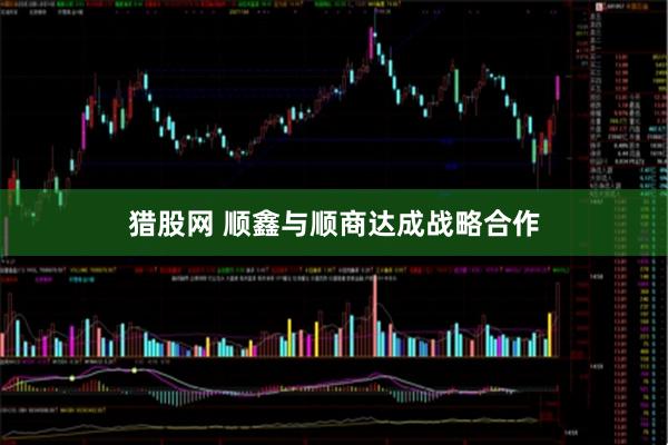 猎股网 顺鑫与顺商达成战略合作