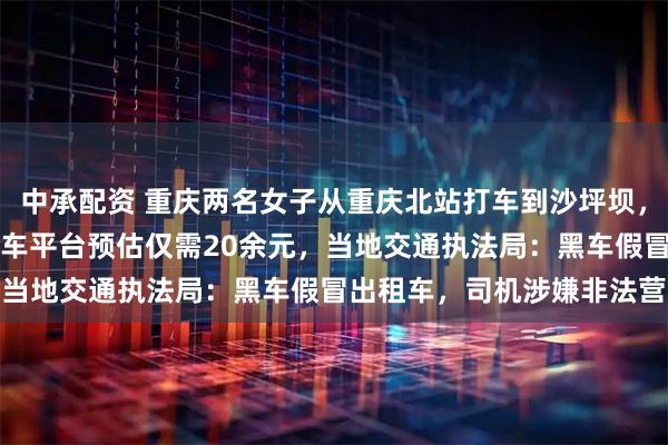 中承配资 重庆两名女子从重庆北站打车到沙坪坝，20公里被收195元，打车平台预估仅需20余元，当地交通执法局：黑车假冒出租车，司机涉嫌非法营运