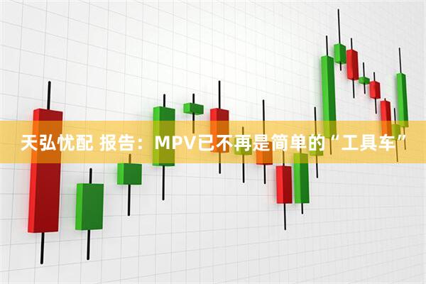 天弘忧配 报告：MPV已不再是简单的“工具车”