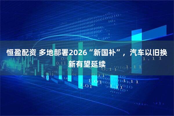 恒盈配资 多地部署2026“新国补”，汽车以旧换新有望延续