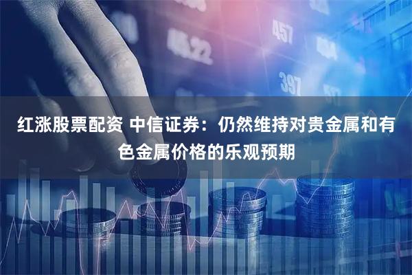 红涨股票配资 中信证券：仍然维持对贵金属和有色金属价格的乐观预期