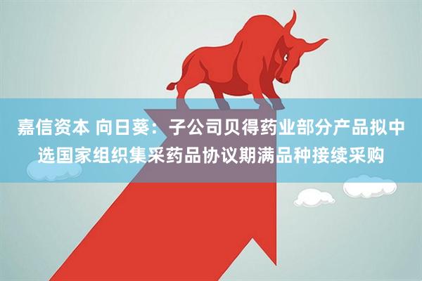 嘉信资本 向日葵：子公司贝得药业部分产品拟中选国家组织集采药品协议期满品种接续采购