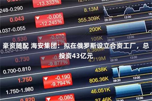 豪资随配 海安集团：拟在俄罗斯设立合资工厂，总投资43亿元