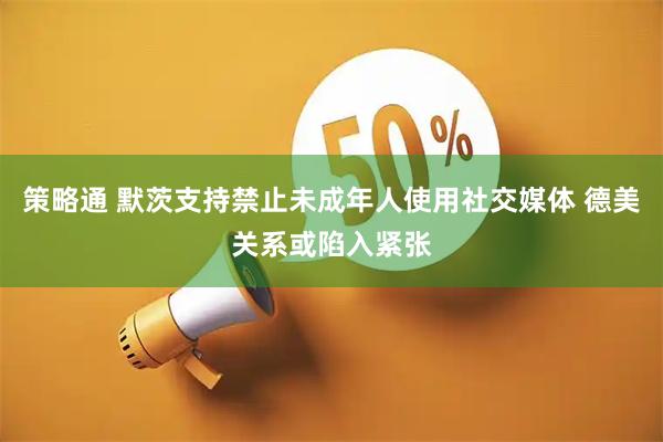 策略通 默茨支持禁止未成年人使用社交媒体 德美关系或陷入紧张