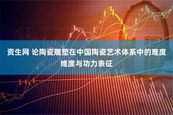 资生网 论陶瓷雕塑在中国陶瓷艺术体系中的难度维度与功力表征