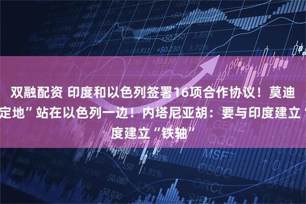 双融配资 印度和以色列签署16项合作协议！莫迪：“坚定地”站在以色列一边！内塔尼亚胡：要与印度建立“铁轴”