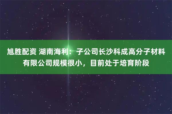 旭胜配资 湖南海利：子公司长沙科成高分子材料有限公司规模很小，目前处于培育阶段