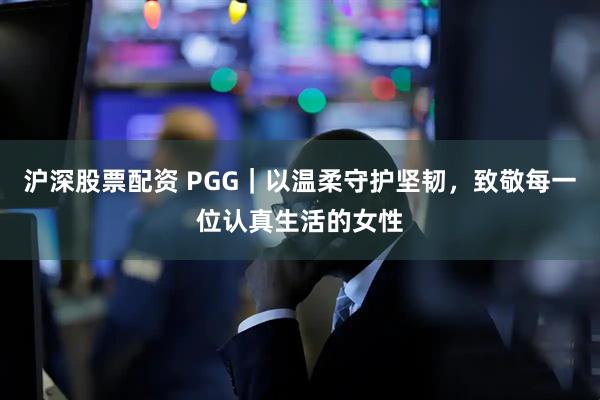 沪深股票配资 PGG｜以温柔守护坚韧，致敬每一位认真生活的女性