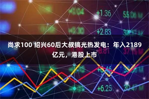 尚求100 绍兴60后大叔搞光热发电：年入2189亿元，港股上市