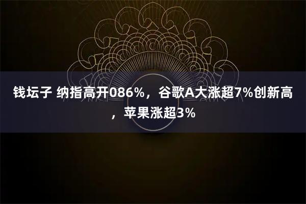 钱坛子 纳指高开086%，谷歌A大涨超7%创新高，苹果涨超3%