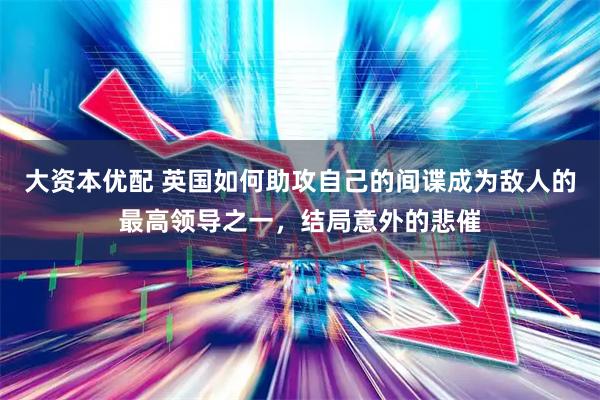 大资本优配 英国如何助攻自己的间谍成为敌人的最高领导之一，结局意外的悲催