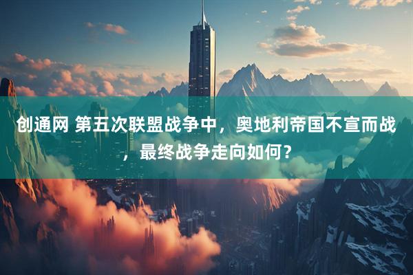 创通网 第五次联盟战争中，奥地利帝国不宣而战，最终战争走向如何？
